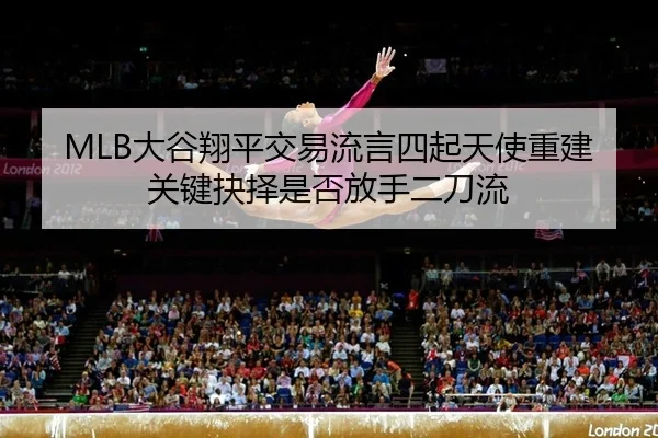 MLB大谷翔平交易流言四起天使重建关键抉择是否放手二刀流