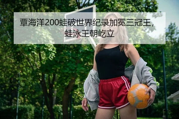 覃海洋200蛙破世界纪录加冕三冠王，蛙泳王朝屹立